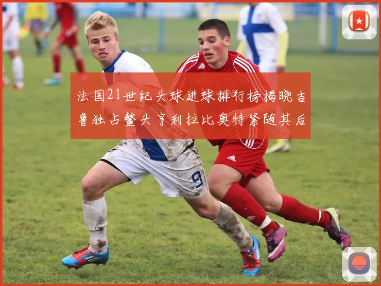 法国21世纪头球进球排行榜揭晓吉鲁独占鳌头亨利拉比奥特紧随其后