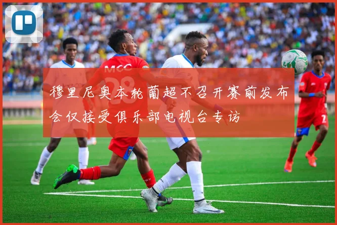 穆里尼奥本轮葡超不召开赛前发布会仅接受俱乐部电视台专访