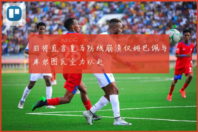 旧将直言皇马防线崩溃仅姆巴佩与库尔图瓦全力以赴