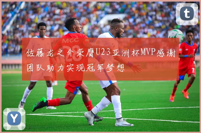 佐藤龙之介荣膺U23亚洲杯MVP感谢团队助力实现冠军梦想