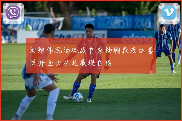 刘维伟现场观战首秀杨瀚森表达喜悦并全力以赴展现自我