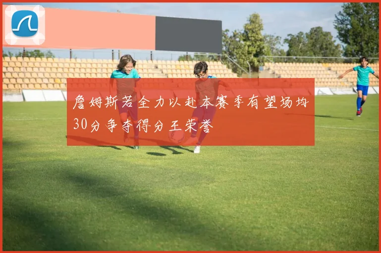詹姆斯若全力以赴本赛季有望场均30分争夺得分王荣誉