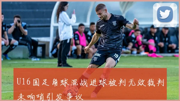 U16国足角球混战进球被判无效裁判未响哨引发争议