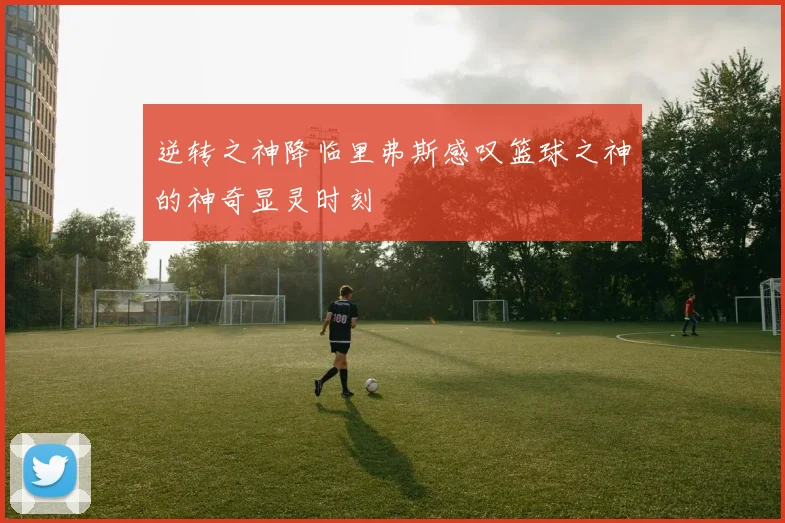 逆转之神降临里弗斯感叹篮球之神的神奇显灵时刻