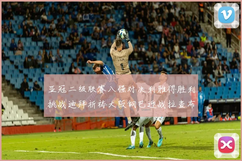亚冠二级联赛八强对决利雅得胜利挑战迪拜祈祷大阪钢巴迎战拉查布里府