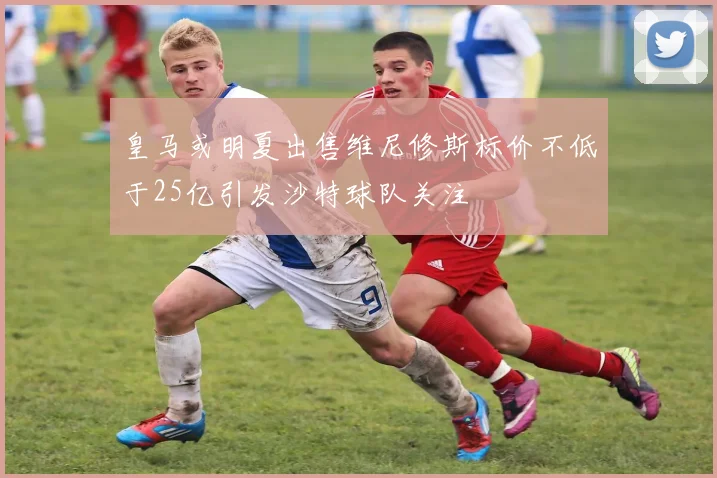 皇马或明夏出售维尼修斯标价不低于25亿引发沙特球队关注