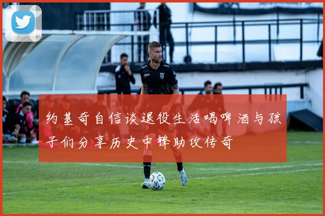 约基奇自信谈退役生活喝啤酒与孩子们分享历史中锋助攻传奇