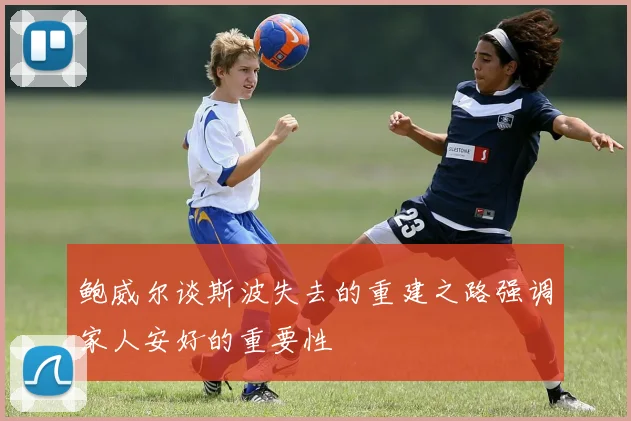 鲍威尔谈斯波失去的重建之路强调家人安好的重要性