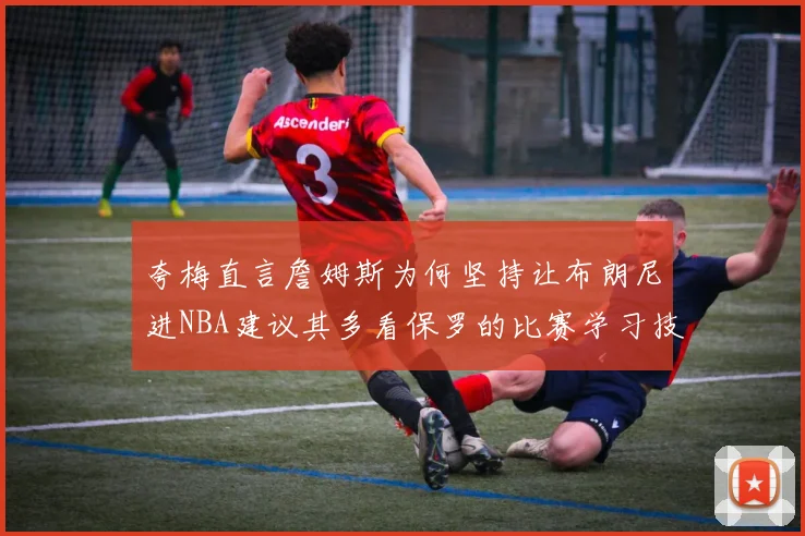 夸梅直言詹姆斯为何坚持让布朗尼进NBA建议其多看保罗的比赛学习技巧