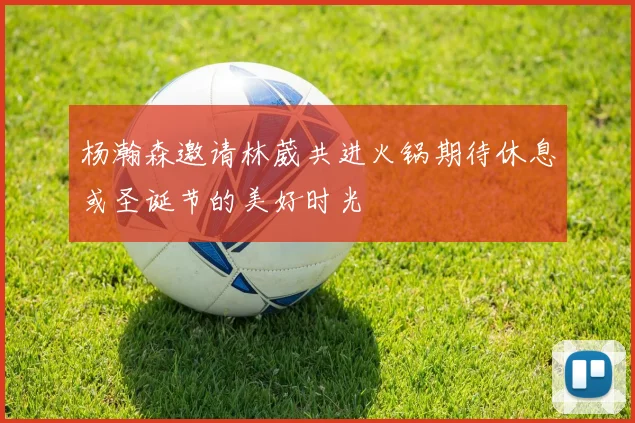 杨瀚森邀请林葳共进火锅期待休息或圣诞节的美好时光