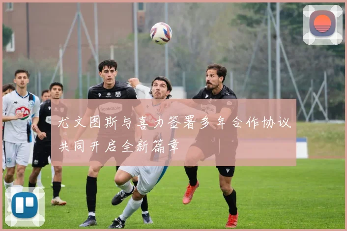 尤文图斯与喜力签署多年合作协议共同开启全新篇章