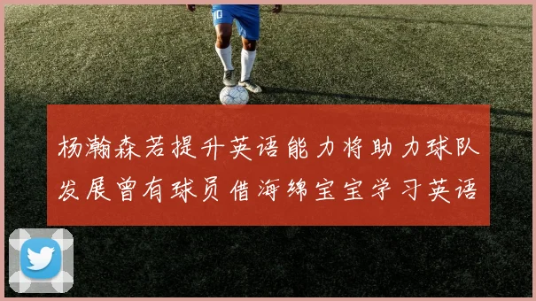 杨瀚森若提升英语能力将助力球队发展曾有球员借海绵宝宝学习英语技巧